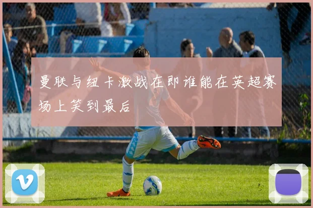 曼联与纽卡激战在即谁能在英超赛场上笑到最后