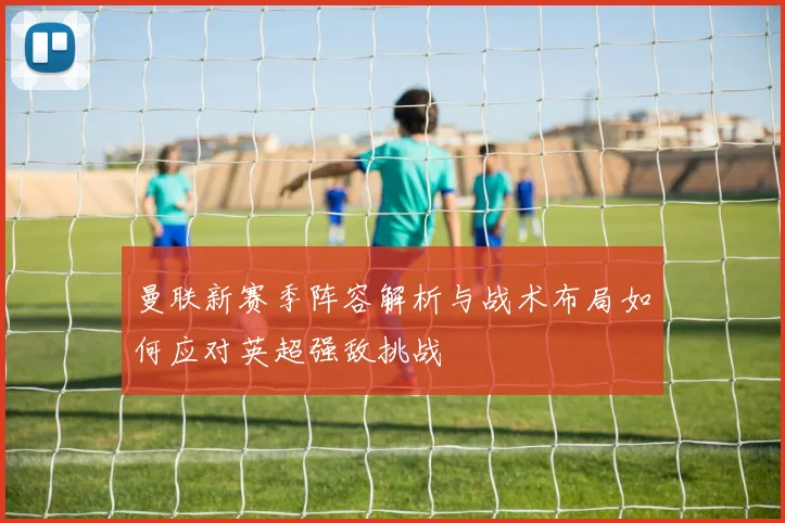 曼联新赛季阵容解析与战术布局如何应对英超强敌挑战