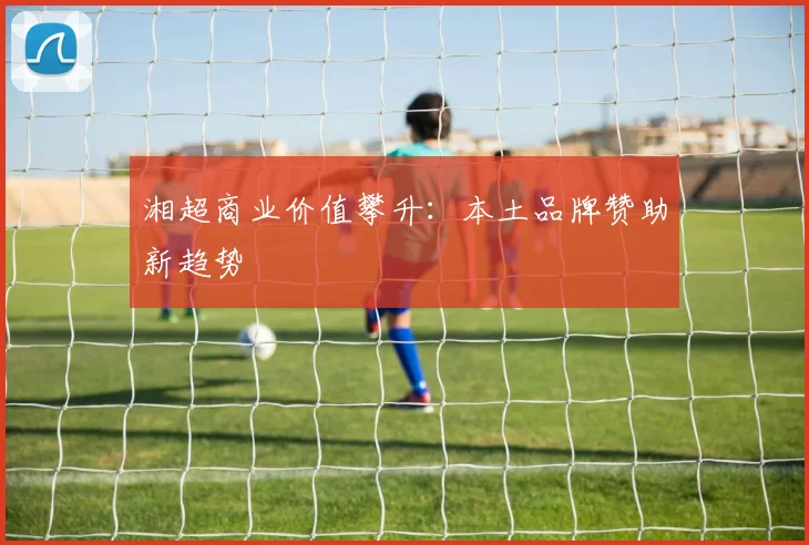 湘超商业价值攀升：本土品牌赞助新趋势