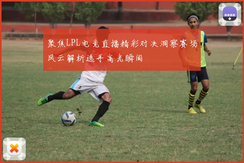聚焦LPL电竞直播精彩对决洞察赛场风云解析选手高光瞬间