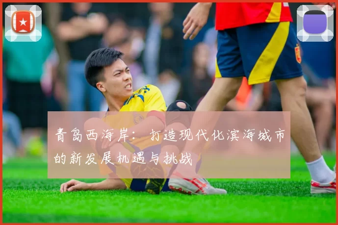 青岛西海岸：打造现代化滨海城市的新发展机遇与挑战