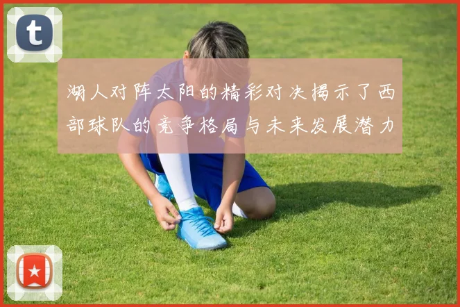 湖人对阵太阳的精彩对决揭示了西部球队的竞争格局与未来发展潜力