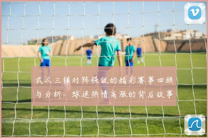 武汉三镇对阵强敌的精彩赛事回顾与分析，球迷热情高涨的背后故事