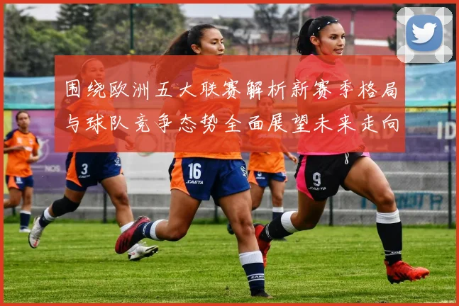 围绕欧洲五大联赛解析新赛季格局与球队竞争态势全面展望未来走向