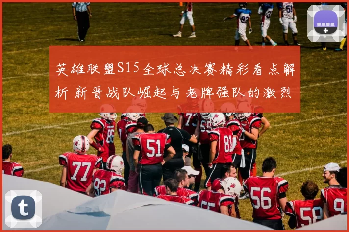 英雄联盟S15全球总决赛精彩看点解析 新晋战队崛起与老牌强队的激烈对抗