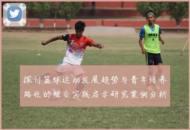 探讨篮球运动发展趋势与青年培养路径的综合实践启示研究案例分析