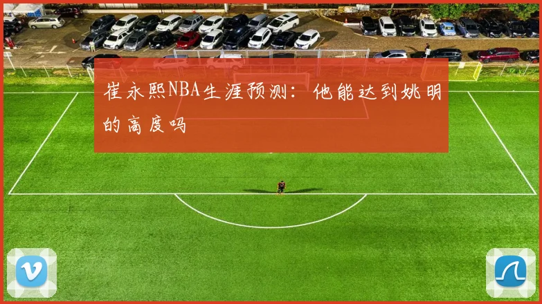 崔永熙NBA生涯预测：他能达到姚明的高度吗