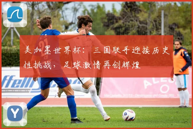 美加墨世界杯：三国联手迎接历史性挑战，足球激情再创辉煌