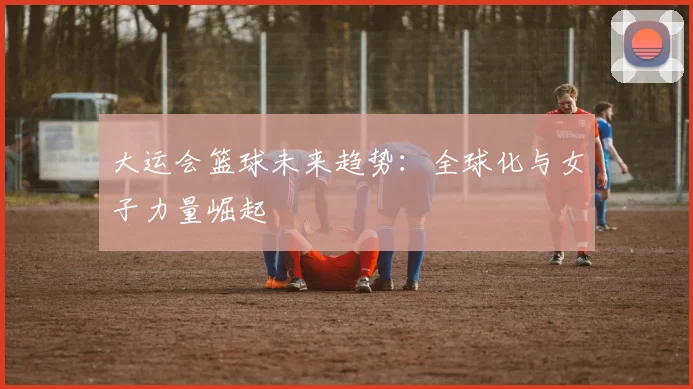 大运会篮球未来趋势：全球化与女子力量崛起