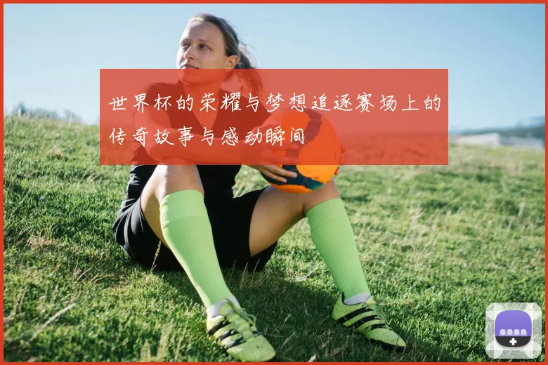 世界杯的荣耀与梦想追逐赛场上的传奇故事与感动瞬间