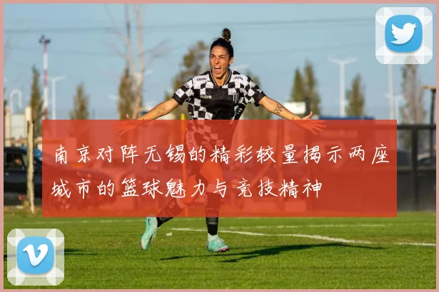 南京对阵无锡的精彩较量揭示两座城市的篮球魅力与竞技精神