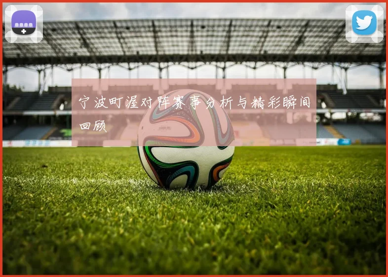 宁波町渥对阵赛事分析与精彩瞬间回顾