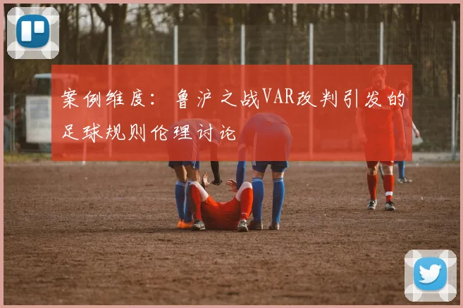 案例维度：鲁沪之战VAR改判引发的足球规则伦理讨论