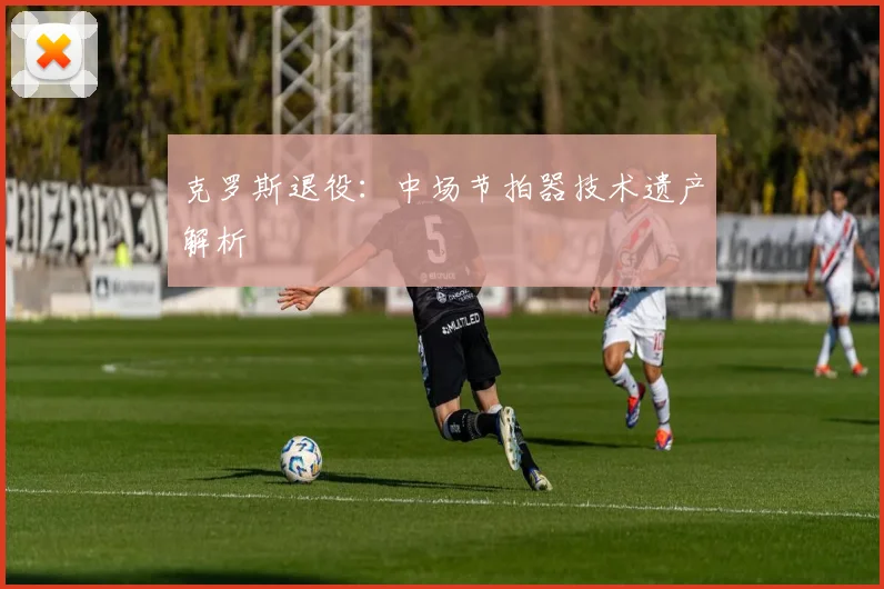 克罗斯退役：中场节拍器技术遗产解析